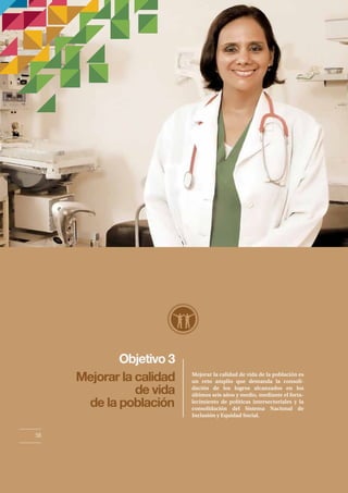 Objetivo 3 
Mejorar la calidad 
de vida 
de la población 
Mejorar la calidad de vida de la población es 
un reto amplio que demanda la consoli-dación 
de los logros alcanzados en los 
últimos seis años y medio, mediante el forta-lecimiento 
de políticas intersectoriales y la 
consolidación del Sistema Nacional de 
Inclusión y Equidad Social. 
56 
 