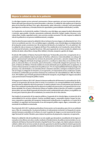 OBJETIVO 3 
2013-2017 
57 
Mejorar la calidad de vida de la población 
La vida digna requiere acceso universal y permanente a bienes superiores, así como la promoción del am-biente 
adecuado para alcanzar las metas personales y colectivas. La calidad de vida empieza por el ejercicio 
pleno de los derechos del Buen Vivir: agua, alimentación, salud, educación y vivienda, como prerrequisito 
para lograr las condiciones y el fortalecimiento de capacidades y potencialidades individuales y sociales. 
La Constitución, en el artículo 66, establece “el derecho a una vida digna, que asegure la salud, alimentación 
y nutrición, agua potable, vivienda, saneamiento ambiental, educación, trabajo, empleo, descanso y ocio, 
cultura física, vestido, seguridad social y otros servicios sociales necesarios”. Por ello, mejorar la calidad de 
vida de la población es un proceso multidimensional y complejo. 
Entre los derechos para mejorar la calidad de vida se incluyen el acceso al agua y a la alimentación (art. 12), a 
vivir en un ambiente sano (art. 14), a un hábitat seguro y saludable, a una vivienda digna con independencia 
de la situación social y económica (art. 30), al ejercicio del derecho a la ciudad (art. 31) y a la salud (art. 32). 
La calidad de vida se enmarca en el régimen del Buen Vivir, establecido en la Constitución, dentro del Siste-ma 
Nacional de Inclusión y Equidad Social (art. 340), para la garantía de servicios sociales de calidad en los 
ámbitos de salud, cultura física y tiempo libre, hábitat y vivienda, transporte y gestión de riesgos. 
El artículo 358 establece el Sistema Nacional de Salud para “el desarrollo, protección y recuperación de ca-pacidades 
y potencialidades bajo los principios de bioética, suficiencia e interculturalidad, con enfoque de 
género y generacional”, incluyendo los servicios de promoción, prevención y atención integral. El art. 381 
establece la obligación del Estado de proteger, promover y coordinar la cultura física en los ámbitos del de-porte, 
la educación física y la recreación, para la formación y el desarrollo integral de la personas. Por su 
parte, el Sistema de Hábitat y Vivienda establece la rectoría del Estado para la planificación, la regulación, el 
control, el financiamiento y la elaboración de políticas (art. 375). Es responsabilidad del Estado proteger a las 
personas, a las colectividades y a la naturaleza frente a desastres naturales y antrópicos mediante la preven-ción 
de riesgos, la mitigación de desastres y la recuperación y el mejoramiento de las condiciones sociales, 
económicas y ambientales que permitan minimizar las condiciones de vulnerabilidad (art. 389). Por último, 
el art. 394 establece que el Estado garantizará la libertad de transporte, sin privilegios de ninguna naturaleza 
y que promocionará el transporte público masivo. 
El Programa de Gobierno 2013-2017 plantea la desmercantilización del bienestar, la universalización de de-rechos, 
la recuperación del vínculo entre lo social y lo económico y la corresponsabilidad social, familiar y 
personal sobre la calidad de vida de las personas. La salud se plantea como un instrumento para alcanzar el 
Buen Vivir, mediante la profundización de esfuerzos en políticas de prevención y en la generación de un am-biente 
saludable. Por su parte, la Revolución Urbana se establece desde el derecho a la ciudad y a su gestión 
democrática, así como desde la garantía de la función social y ambiental del suelo urbano y su equilibrio con 
lo rural, para el ejercicio pleno de la ciudadanía y la construcción de la vida colectiva. 
Esto implica la recuperación de los espacios públicos y la garantía de la vivienda digna, en protección de la 
universalidad de los servicios urbanos. Generar movilidad segura y sustentable requiere romper los inte-reses 
corporativos y gremiales del transporte, fortaleciendo la planificación, la regulación y el control de la 
movilidad y la seguridad vial; fomentando el uso del transporte público seguro, digno y sustentable; y pro-moviendo 
la movilidad no motorizada. 
Para el periodo 2013-2017 se plantea profundizar el reencuentro con la naturaleza, para vivir en un ambiente 
sano y libre de contaminación. Se proyecta fortalecer el ordenamiento territorial y la búsqueda de asenta-mientos 
humanos sostenibles en lo urbano y lo rural. La gestión de riesgos es un eje transversal de la Estra-tegia 
Nacional de Cambio Climático, para mejorar las prácticas de preparación, respuesta y recuperación. 
Mejorar la calidad de vida de la población es un reto amplio que demanda la consolidación de los logros al-canzados 
en los últimos seis años y medio, mediante el fortalecimiento de políticas intersectoriales y la con-solidación 
del Sistema Nacional de Inclusión y Equidad Social. Para su logro, este objetivo plantea mejorar la 
calidad y calidez de los servicios sociales de atención, garantizar la salud de la población desde la generación 
de un ambiente y prácticas saludables; fortalecer el ordenamiento territorial, considerando la capacidad de 
 