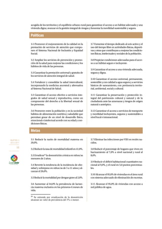 OBJETIVO 3 
2013-2017 
58 
acogida de los territorios y el equilibrio urbano-rural para garantizar el acceso a un hábitat adecuado y una 
vivienda digna; avanzar en la gestión integral de riesgos y fomentar la movilidad sustentable y segura. 
Políticas 
3.1 Promover el mejoramiento de la calidad en la 
prestación de servicios de atención que compo-nen 
el Sistema Nacional de Inclusión y Equidad 
Social. 
3.2 Ampliar los servicios de prevención y promo-ción 
de la salud para mejorar las condiciones y los 
hábitos de vida de las personas. 
3.3 Garantizar la prestación universal y gratuita de 
los servicios de atención integral de salud. 
3.4 Fortalecer y consolidar la salud intercultural, 
incorporando la medicina ancestral y alternativa 
al Sistema Nacional de Salud. 
3.5 Garantizar el acceso efectivo a servicios inte-grales 
de salud sexual y reproductiva, como un 
componente del derecho a la libertad sexual de 
las personas. 
3.6 Promover entre la población y en la sociedad 
hábitos de alimentación nutritiva y saludable que 
permitan gozar de un nivel de desarrollo físico, 
emocional e intelectual acorde con su edad y con-diciones 
Metas 
físicas. 
3.7 Fomentar el tiempo dedicado al ocio activo y el 
uso del tiempo libre en actividades físicas, deporti-vas 
y otras que contribuyan a mejorar las condicio-nes 
físicas, intelectuales y sociales de la población. 
3.8 Propiciar condiciones adecuadas para el acce-so 
a un hábitat seguro e incluyente. 
3.9 Garantizar el acceso a una vivienda adecuada, 
segura y digna. 
3.10 Garantizar el acceso universal, permanente, 
sostenible y con calidad a agua segura y a servicios 
básicos de saneamiento, con pertinencia territo-rial, 
ambiental, social y cultural. 
3.11 Garantizar la preservación y protección in-tegral 
del patrimonio cultural y natural y de la 
ciudadanía ante las amenazas y riesgos de origen 
natural o antrópico. 
3.12 Garantizar el acceso a servicios de transporte 
y movilidad incluyentes, seguros y sustentables a 
nivel local e intranacional. 
3.1 Reducir la razón de mortalidad materna en 
29,0%. 
3.2 Reducir la tasa de mortalidad infantil en 41,0%. 
3.3 Erradicar25 la desnutrición crónica en niños/as 
menores de 2 años. 
3.4 Revertir la tendencia de la incidencia de obe-sidad 
y sobrepeso en niños/as de 5 a 11 años y al-canzar 
el 26,0%. 
3.5 Reducir la mortalidad por dengue grave al 2,0%. 
3.6 Aumentar al 64,0% la prevalencia de lactan-cia 
materna exclusiva en los primeros 6 meses de 
vida. 
25 Se entiende por erradicación de la desnutrición 
alcanzar un valor de prevalencia del 3% o menor. 
3.7 Eliminar las infecciones por VIH en recién na-cidos. 
3.8 Reducir el porcentaje de hogares que viven en 
hacinamiento al 7,0% a nivel nacional y rural al 
8,0%. 
3.9 Reducir el déficit habitacional cuantitativo na-cional 
al 9,0%, y el rural en 5,0 puntos porcentua-les. 
3.10 Alcanzar el 95,0% de viviendas en el área rural 
con sistema adecuado de eliminación de excretas. 
3.11 Alcanzar el 95,0% de viviendas con acceso a 
red pública de agua. 
 