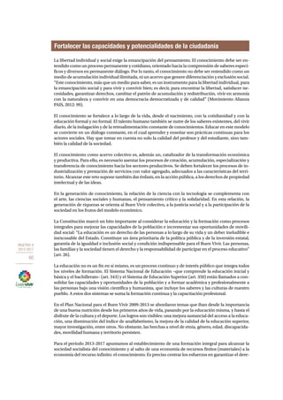 OBJETIVO 4 
2013-2017 
60 
Fortalecer las capacidades y potencialidades de la ciudadanía 
La libertad individual y social exige la emancipación del pensamiento. El conocimiento debe ser en-tendido 
como un proceso permanente y cotidiano, orientado hacia la comprensión de saberes especí-ficos 
y diversos en permanente diálogo. Por lo tanto, el conocimiento no debe ser entendido como un 
medio de acumulación individual ilimitada, ni un acervo que genere diferenciación y exclusión social. 
“Este conocimiento, más que un medio para saber, es un instrumento para la libertad individual, para 
la emancipación social y para vivir y convivir bien; es decir, para encontrar la libertad, satisfacer ne-cesidades, 
garantizar derechos, cambiar el patrón de acumulación y redistribución, vivir en armonía 
con la naturaleza y convivir en una democracia democratizada y de calidad” (Movimiento Alianza 
PAIS, 2012: 99). 
El conocimiento se fortalece a lo largo de la vida, desde el nacimiento, con la cotidianidad y con la 
educación formal y no formal. El talento humano también se nutre de los saberes existentes, del vivir 
diario, de la indagación y de la retroalimentación constante de conocimientos. Educar en este modelo 
se convierte en un diálogo constante, en el cual aprender y enseñar son prácticas continuas para los 
actores sociales. Hay que tomar en cuenta no solo la calidad del profesor y del estudiante, sino tam-bién 
la calidad de la sociedad. 
El conocimiento como acervo colectivo es, además un, catalizador de la transformación económica 
y productiva. Para ello, es necesario asentar los procesos de creación, acumulación, especialización y 
transferencia de conocimiento hacia los sectores productivos. Se deben fortalecer los procesos de in-dustrialización 
y prestación de servicios con valor agregado, adecuados a las características del terri-torio. 
Alcanzar este reto supone también dar énfasis, en la acción pública, a los derechos de propiedad 
intelectual y de las ideas. 
En la generación de conocimiento, la relación de la ciencia con la tecnología se complementa con 
el arte, las ciencias sociales y humanas, el pensamiento crítico y la solidaridad. En esta relación, la 
generación de riquezas se orienta al Buen Vivir colectivo, a la justicia social y a la participación de la 
sociedad en los frutos del modelo económico. 
La Constitución marcó un hito importante al considerar la educación y la formación como procesos 
integrales para mejorar las capacidades de la población e incrementar sus oportunidades de movili-dad 
social: “La educación es un derecho de las personas a lo largo de su vida y un deber ineludible e 
inexcusable del Estado. Constituye un área prioritaria de la política pública y de la inversión estatal, 
garantía de la igualdad e inclusión social y condición indispensable para el Buen Vivir. Las personas, 
las familias y la sociedad tienen el derecho y la responsabilidad de participar en el proceso educativo” 
(art. 26). 
La educación no es un fin en sí mismo, es un proceso continuo y de interés público que integra todos 
los niveles de formación. El Sistema Nacional de Educación –que comprende la educación inicial y 
básica y el bachillerato– (art. 343) y el Sistema de Educación Superior (art. 350) están llamados a con-solidar 
las capacidades y oportunidades de la población y a formar académica y profesionalmente a 
las personas bajo una visión científica y humanista, que incluye los saberes y las culturas de nuestro 
pueblo. A estos dos sistemas se suma la formación continua y la capacitación profesional. 
En el Plan Nacional para el Buen Vivir 2009-2013 se abordaron temas que iban desde la importancia 
de una buena nutrición desde los primeros años de vida, pasando por la educación misma, y hasta el 
disfrute de la cultura y el deporte. Los logros son visibles: una mejora sustancial del acceso a la educa-ción, 
una disminución del índice de analfabetismo, la mejora de la calidad de la educación superior, 
mayor investigación, entre otros. No obstante, las brechas a nivel de etnia, género, edad, discapacida-des, 
movilidad humana y territorio persisten. 
Para el período 2013-2017 apuntamos al establecimiento de una formación integral para alcanzar la 
sociedad socialista del conocimiento y al salto de una economía de recursos finitos (materiales) a la 
economía del recurso infinito: el conocimiento. Es preciso centrar los esfuerzos en garantizar el dere- 
 