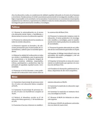 OBJETIVO 4 
2013-2017 
61 
cho a la educación a todos, en condiciones de calidad y equidad, ubicando en el centro al ser humano 
y al territorio. Fortaleceremos el rol del conocimiento promoviendo la investigación científica y tecno-lógica 
responsable con la sociedad y con la naturaleza. Construiremos un conocimiento emancipador, 
ampliaremos la cobertura y superaremos la calidad en todos los niveles educativos. Fortaleceremos la 
investigación para la innovación científica y tecnológica. 
Políticas 
4.1 Alcanzar la universalización en el acceso 
a la educación inicial, básica y bachillerato, y 
democratizar el acceso a la educación superior. 
4.2 Promover la culminación de los estudios en 
todos los niveles educativos. 
4.3 Promover espacios no formales y de edu-cación 
permanente para el intercambio de co-nocimientos 
Metas 
y saberes para la sociedad apren-diente. 
4.4 Mejorar la calidad de la educación en todos 
sus niveles y modalidades, para la generación 
de conocimiento y la formación integral de 
personas creativas, solidarias, responsables, 
críticas, participativas y productivas, bajo los 
principios de igualdad, equidad social y terri-torialidad. 
4.5 Potenciar el rol de docentes y otros profe-sionales 
de la educación como actores clave en 
la construcción del Buen Vivir. 
4.6 Promover la interacción recíproca entre la 
educación, el sector productivo y la investiga-ción 
científica y tecnológica, para la transfor-mación 
de la matriz productiva y la satisfacción 
de necesidades. 
4.7 Promover la gestión adecuada de uso y difu-sión 
de los conocimientos generados en el país. 
4.8 Impulsar el diálogo intercultural como eje 
articulador del modelo pedagógico y del uso 
del espacio educativo. 
4.9 Impulsar la formación en áreas de conoci-miento 
no tradicionales que aportan a la cons-trucción 
del Buen Vivir. 
4.10 Fortalecer la formación profesional de ar-tistas 
y deportistas de alto nivel competitivo. 
4.1 Aumentar el porcentaje de personas entre 
16 y 24 años con educación básica completa 
al 95,0%. 
4.2 Aumentar el porcentaje de personas en-tre 
18 y 24 años con bachillerato completo al 
78,0%. 
4.3 Reducir el abandono escolar en 8° de 
educación básica general y 1° de bachillerato 
al 3,0%. 
4.4 Aumentar el acceso a Internet en estableci-mientos 
educativos al 90,0%. 
4.5 Aumentar la matrícula en educación supe-rior 
al 50,0%. 
4.6 Aumentar la matrícula en institutos técni-cos 
y tecnológicos al 25,0%. 
4.7 Alcanzar el 80,0% de titulación en educa-ción 
superior. 
4.8 Alcanzar el 85,0% de profesores universita-rios 
con título de cuarto nivel. 
 