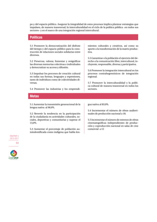 OBJETIVO 5 
2013-2017 
64 
po y del espacio público. Asegurar la integralidad de estos procesos implica plantear estrategias que 
impulsen, de manera transversal, la interculturalidad en el ciclo de la política pública –en todos sus 
sectores– y en el marco de una integración regional intercultural. 
Políticas 
5.1 Promover la democratización del disfrute 
del tiempo y del espacio público para la cons-trucción 
Metas 
de relaciones sociales solidarias entre 
diversos. 
5.2 Preservar, valorar, fomentar y resignificar 
las diversas memorias colectivas e individuales 
y democratizar su acceso y difusión. 
5.3 Impulsar los procesos de creación cultural 
en todas sus formas, lenguajes y expresiones, 
tanto de individuos como de colectividades di-versas. 
5.4 Promover las industrias y los emprendi-mientos 
culturales y creativos, así como su 
aporte a la transformación de la matriz produc-tiva. 
5.5 Garantizar a la población el ejercicio del de-recho 
a la comunicación libre, intercultural, in-cluyente, 
responsable, diversa y participativa. 
5.6 Promover la integración intercultural en los 
procesos contrahegemónicos de integración 
regional. 
5.7 Promover la interculturalidad y la políti-ca 
cultural de manera transversal en todos los 
sectores. 
5.1 Aumentar la transmisión generacional de la 
lengua nativa al 90,0%. 
5.2 Revertir la tendencia en la participación 
de la ciudadanía en actividades culturales, so-ciales, 
deportivas y comunitarias y superar el 
13,0%. 
5.3 Aumentar el porcentaje de población au-toindentificada 
como indígena que habla len-gua 
nativa al 83,0%. 
5.4 Incrementar el número de obras audiovi-suales 
de producción nacional a 18. 
5.5 Incrementar el número de estrenos de obras 
cinematográficas independientes de produc-ción 
y coproducción nacional en salas de cine 
comercial a 15 
 