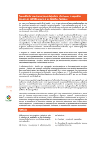 OBJETIVO 6 
2013-2017 
66 
Consolidar la transformación de la justicia y fortalecer la seguridad 
integral, en estricto respeto a los derechos humanos 
Los avances en la transformación de la justicia y en el fortalecimiento de la seguridad ciudadana son 
dos hitos importantes del proceso político actual en Ecuador. Pese a que Ecuador es un país de paz y 
convivencia que no presenta los niveles de violencia de otros territorios, una sociedad en la que pri-man 
la impunidad y la inseguridad profundiza las inequidades e injusticias sociales y retrasaría, para 
nuestro caso, la consecución del Buen Vivir. 
De acuerdo al artículo 1 de la Constitución, Ecuador es un Estado constitucional de derechos y justi-cia, 
cuyo fin fundamental es la protección y la garantía de los derechos de sus ciudadanos. De la mis-ma 
forma, el artículo 3, numeral 8, dice que uno de los fines del Estado es garantizar a sus habitantes 
el derecho a una cultura de paz y seguridad integral. Por esta razón, el acceso a una justicia imparcial 
e independiente y la vida en un entorno libre de amenazas, violencia y temor son bienes públicos 
fundamentales para alcanzar el desarrollo integral de las personas, mejorar su calidad de vida y lograr 
el ejercicio pleno de sus derechos y libertades democráticas; todo esto, bajo el estricto apego a los 
principios nacionales e internacionales en derechos humanos. 
El Programa de Gobierno 2013-2017 apunta directamente, dentro de sus revoluciones, a profundizar 
la transformación de la justicia y a fortalecer la seguridad y la convivencia ciudadanas. Por ello, estos 
pilares se constituyen en elementos sustanciales para el proceso de planificación del Estado. Debe-mos 
mejorar la confianza ciudadana en la justicia mediante el respeto a los derechos humanos. Debe-mos 
igualmente adoptar y fortalecer políticas públicas que permitan reducir progresiva y eficazmente 
los niveles de inseguridad ciudadana en el territorio. 
El referéndum de 2011 significó una ruptura para la construcción de un sistema de justicia accesible, 
oportuno y eficiente que asegure la posibilidad para todas y todos de acceder igualitaria y especializa-damente 
a la justicia para la reducción de la impunidad. No es menos importante el reconocimiento 
de la existencia de otros sistemas jurídicos, tales como el indígena (art. 171), el regional, el interregio-nal 
y el universal, así como el enfoque basado en derechos humanos (art. 172), que han servido para 
reestructurar la función judicial. 
El concepto de seguridad integral consagrado en la Constitución nos permite una ruptura frente a la 
tradicional mirada policial y reactiva frente al problema de la inseguridad. Si bien miramos a la Policía, 
la justicia y la rehabilitación social como pilares fundamentales de la seguridad ciudadana, también 
reconocemos que sus orígenes son multicausales y las respuestas, multiagenciales. Un abordaje in-tegral 
de la seguridad ciudadana nos permitirá acometer desde un enfoque preventivo y oportuno el 
problema de la inseguridad. 
Este objetivo abordará la justicia en cuatro políticas, para luego centrarse en las problemáticas princi-pales 
que afectan la inseguridad ciudadana. Con respecto a la justicia, los temas a profundizar son el 
acceso y la consolidación del pluralismo jurídico, la modernización y transformación de la justicia, la 
lucha contra la impunidad y el mejoramiento del Sistema de Rehabilitación Social. En seguridad ciu-dadana, 
se identificarán los principales conflictos que afectan a la colectividad, como la delincuencia 
común, organizada, y transnacional; la inseguridad vial; la violencia de género en todas sus formas; 
la violencia contra niños, niñas y adolescentes; finalmente, el deterioro de la convivencia ciudadana. 
Políticas 
6.1 Promover el acceso óptimo a la justicia, bajo 
el principio de igualdad y no discriminación, 
eliminando las barreras económicas, geográfi-cas 
y culturales. 
6.2 Mejorar y modernizar la administración 
de la justicia. 
6.3 Combatir y erradicar la impunidad. 
6.4 Consolidar la transformación del sistema 
de rehabilitación social. 
 