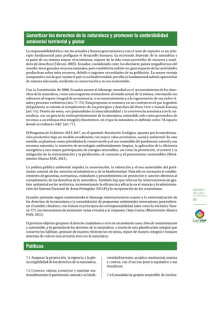 OBJETIVO 7 
2013-2017 
69 
Garantizar los derechos de la naturaleza y promover la sostenibilidad 
ambiental territorial y global 
La responsabilidad ética con las actuales y futuras generaciones y con el resto de especies es un prin-cipio 
fundamental para prefigurar el desarrollo humano. La economía depende de la naturaleza y 
es parte de un sistema mayor, el ecosistema, soporte de la vida como proveedor de recursos y sumi-dero 
de desechos (Falconí, 2005). Ecuador, considerado entre los diecisiete países megadiversos del 
mundo, tiene grandes recursos naturales, pero también ha sufrido un gran impacto de las actividades 
productivas sobre tales recursos, debido a urgentes necesidades de su población. La mayor ventaja 
comparativa con la que cuenta el país es su biodiversidad, por ello es fundamental saberla aprovechar 
de manera adecuada, mediante su conservación y su uso sustentable. 
Con la Constitución de 2008, Ecuador asume el liderazgo mundial en el reconocimiento de los dere-chos 
de la naturaleza, como una respuesta contundente al estado actual de la misma, orientando sus 
esfuerzos al respeto integral de su existencia, a su mantenimiento y a la regeneración de sus ciclos vi-tales 
y procesos evolutivos (arts. 71-74). Esta propuesta se enmarca en un contexto en el que la gestión 
del gobierno se orienta al cumplimiento de los principios y derechos del Buen Vivir o Sumak Kawsay 
(art. 14). Dentro de estos, son primordiales la interculturalidad y la convivencia armónica con la na-turaleza, 
con un giro en la visión predominante de la naturaleza, entendida solo como proveedora de 
recursos a un enfoque más integral y biocéntrico, en el que la naturaleza es definida como “el espacio 
donde se realiza la vida” (art. 71). 
El Programa de Gobierno 2013-2017, en el apartado Revolución Ecológica, apuesta por la transforma-ción 
productiva bajo un modelo ecoeficiente con mayor valor económico, social y ambiental. En este 
sentido, se plantean como prioridades la conservación y el uso sostenible del patrimonio natural y sus 
recursos naturales, la inserción de tecnologías ambientalmente limpias, la aplicación de la eficiencia 
energética y una mayor participación de energías renovables, así como la prevención, el control y la 
mitigación de la contaminación y la producción, el consumo y el posconsumo sustentables (Movi-miento 
Alianza PAIS, 2012). 
La política pública ambiental impulsa la conservación, la valoración y el uso sustentable del patri-monio 
natural, de los servicios ecosistémicos y de la biodiversidad. Para ello es necesario el estable-cimiento 
de garantías, normativas, estándares y procedimientos de protección y sanción efectivos al 
cumplimiento de los derechos de la naturaleza. También hay que reforzar las intervenciones de ges-tión 
ambiental en los territorios, incrementando la eficiencia y eficacia en el manejo y la administra-ción 
del Sistema Nacional de Áreas Protegidas (SNAP) y la recuperación de los ecosistemas. 
Ecuador pretende seguir manteniendo el liderazgo internacional en cuanto a la universalización de 
los derechos de la naturaleza y la consolidación de propuestas ambientales innovadoras para enfren-tar 
el cambio climático, con énfasis en principios de corresponsabilidad, tales como la Iniciativa Yasu-ní– 
ITT, los mecanismos de emisiones netas evitadas y el impuesto Daly-Correa (Movimiento Alianza 
PAIS, 2012). 
El presente objetivo propone el derecho ciudadano a vivir en un ambiente sano, libre de contaminación 
y sustentable, y la garantía de los derechos de la naturaleza, a través de una planificación integral que 
conserve los hábitats, gestione de manera eficiente los recursos, repare de manera integral e instaure 
sistemas de vida en una armonía real con la naturaleza. 
Políticas 
7.1 Asegurar la promoción, la vigencia y la ple-na 
exigibilidad de los derechos de la naturaleza. 
7.2 Conocer, valorar, conservar y manejar sus-tentablemente 
el patrimonio natural y su biodi-versidad 
terrestre, acuática continental, marina 
y costera, con el acceso justo y equitativo a sus 
beneficios. 
7.3 Consolidar la gestión sostenible de los bos- 
 