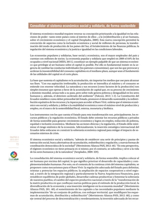 OBJETIVO 8 
2013-2017 
72 
Consolidar el sistema económico social y solidario, de forma sostenible 
El sistema económico mundial requiere renovar su concepción priorizando a la igualdad en las rela-ciones 
de poder –tanto entre países como al interior de ellos–, a la (re)distribución y al ser humano, 
sobre el crecimiento económico y el capital (Senplades, 2009). Esta nueva concepción permitirá la 
concreción de aspectos como la inclusión económica y social de millones de personas, la transfor-mación 
del modo de producción de los países del Sur, el fortalecimiento de las finanzas públicas, la 
regulación del sistema económico y la justicia e igualdad en las condiciones laborales. 
Las economías populares y solidarias, base social y económica, son el mayor empleador del país y 
cuentan con millones de socios. La economía popular y solidaria que empleó en 2009 el 64% de los 
ocupados a nivel nacional (MIES, 2011), constituye un ejemplo palpable de que un sistema económi-co 
que privilegie al ser humano sobre el capital es posible. Por ello es fundamental insistir en la ur-gencia 
de cambiar las conductas individuales (los patrones consumistas), que son las que provocan y 
aceleran la insostenibilidad del consumo capitalista en el mediano plazo, aunque sean el fundamento 
de las utilidades del capital en el corto plazo. 
La base que sustenta el capitalismo es la acumulación, sin importar los medios que use para alcanzar 
sus fines. “Con esa aspiración irrefrenable, la producción se intensifica al máximo y el consumo se 
extiende con enorme velocidad. La naturaleza y sus recursos (como factores de la producción) son 
simples insumos que operan a favor de la acumulación de capital que, en su proceso de crecimiento 
y dominio mundial, arrasa todo a su paso, pero sobre todo genera pobreza y desigualdad en los seres 
humanos y, además, el deterioro acelerado del ambiente” (Falconí, 2013: 1-2). La Constitución del 
Ecuador establece como deber primordial del Estado, promover el desarrollo sustentable y la redistri-bución 
equitativa de los recursos y la riqueza para acceder al Buen Vivir; ordena que el sistema econó-mico 
sea social y solidario, y define a la estabilidad económica como el máximo nivel de producción y 
empleo, en el marco de la sostenibilidad fiscal, externa, monetaria y biofísica. 
Los instrumentos con los que cuenta el Estado para esta transformación son, principalmente, los re-cursos 
públicos y la regulación económica. El Estado debe orientar los recursos públicos y privados 
de forma sostenible para generar crecimiento económico y logros en empleo, reducción de pobreza, 
equidad e inclusión económica. Mediante las acciones directas y la regulación, el Estado debe mini-mizar 
el riesgo sistémico de la economía. Adicionalmente, la inserción estratégica internacional del 
Ecuador debe enfocarse en construir la soberanía económica regional para mitigar el impacto de es-cenarios 
externos de crisis. 
El sistema económico social y solidario, “además de establecer una serie de principios y pautas de 
interacción social, busca alternativas de acumulación, redistribución y regulación, y nuevas formas de 
coordinación democrática de la sociedad” (Movimiento Alianza PAIS, 2012: 46). “En esta perspectiva, 
el régimen económico no tiene primacía en sí mismo; por el contrario, se subordina y sirve a la vida 
de los seres humanos y de la naturaleza” (Senplades, 2009: 329). 
La consolidación del sistema económico social y solidario, de forma sostenible, implica colocar al 
ser humano por encima del capital, lo que significa priorizar el desarrollo de capacidades y com-plementariedades 
humanas. Por esto, en el contexto de la continua crisis del sistema capitalista, se 
proponen como mecanismos para el Buen Vivir: la regulación adecuada del Estado para delimitar, 
orientar y potenciar los espacios públicos; la ampliación de espacios cooperativos a nivel regio-nal, 
a través de la integración regional y particularmente la Nueva Arquitectura Financiera, para 
restablecer equilibrios de poder globales, desarrollar cadenas productivas y fomentar la soberanía 
de nuestros pueblos; el cambio del espectro productivo nacional a través de la “transformación de 
la matriz productiva en que confluyan nuevas políticas para el estímulo de la producción local, la 
diversificación de la economía y una inserción inteligente en la economía mundial” (Movimiento 
Alianza PAIS, 201: 48); el sometimiento de los capitales a las necesidades populares mediante la 
implementación “de un conjunto de políticas, con enfoque territorial, que modifiquen los esque-mas 
de acumulación, distribución y redistribución” (Movimiento Alianza PAIS, 2012: 48); y como 
eje central del proceso de descentralización y reordenamiento, la inversión adecuada de los recur- 
 