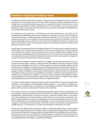 OBJETIVO 9 
2013-2017 
75 
Garantizar el trabajo digno en todas sus formas 
Al olvidar que trabajo es sinónimo de hombre, el mercado lo somete al juego de la oferta y demanda, 
tratándolo como una simple mercancía (Polanyi, 1980). El sistema económico capitalista concibe al 
trabajo como un medio de producción que puede ser explotado, llevado a la precarización, y hasta 
considerarlo prescindible. El trabajo, definido como tal, está subordinado a la conveniencia de los 
dueños del capital, es funcional al proceso productivo y, por lo tanto, está alejado de la realidad fami-liar 
y del desarrollo de las personas. 
En contraste con esa concepción, y en función de los principios del Buen Vivir, el artículo 33 de la 
Constitución de la República establece que el trabajo es un derecho y un deber social. El trabajo, en 
sus diferentes formas, es fundamental para el desarrollo saludable de una economía, es fuente de 
realización personal y es una condición necesaria para la consecución de una vida plena. El recono-cimiento 
del trabajo como un derecho, al más alto nivel de la legislación nacional, da cuenta de una 
histórica lucha sobre la cual se han sustentado organizaciones sociales y procesos de transformación 
política en el país y el mundo. 
Los principios y orientaciones para el Socialismo del Buen Vivir reconocen que la supremacía del tra-bajo 
humano sobre el capital es incuestionable. De esta manera, se establece que el trabajo no puede 
ser concebido como un factor más de producción, sino como un elemento mismo del Buen Vivir y 
como base para el despliegue de los talentos de las personas. En prospectiva, el trabajo debe apuntar 
a la realización personal y a la felicidad, además de reconocerse como un mecanismo de integración 
social y de articulación entre la esfera social y la económica. 
La Constitución establece de manera explícita que el régimen de desarrollo debe basarse en la ge-neración 
de trabajo digno y estable, el mismo que debe desarrollarse en función del ejercicio de los 
derechos de los trabajadores (art. 276). Lo anterior exige que los esfuerzos de política pública, además 
de impulsar las actividades económicas que generen trabajo, garanticen remuneraciones justas, am-bientes 
de trabajo saludables, estabilidad laboral y la total falta de discriminación. Una sociedad que 
busque la justicia y la dignidad como principios fundamentales no solamente debe ser evaluada por 
la cantidad de trabajo que genera, sino también por el grado de cumplimiento de las garantías que se 
establezcan y las condiciones y cualidades en las que se efectúe. Asimismo, debe garantizar un prin-cipio 
de igualdad en las oportunidades al trabajo y debe buscar erradicar de la manera más enfática 
cualquier figura que precarice la condición laboral y la dignidad humana. 
Lo anterior también implica considerar la injerencia directa del Estado en los niveles de trabajo como 
empleador —especialmente como empleador de última instancia—, con el objeto de asegurar el ac-ceso 
al trabajo a las poblaciones en condición de vulnerabilidad económica y de garantizar la total 
aplicación del concepto constitucional del trabajo como un derecho. 
De la misma manera, las acciones del Estado deben garantizar la generación de trabajo digno en el 
sector privado, incluyendo aquellas formas de producción y de trabajo que históricamente han sido 
invisibilizadas y desvalorizadas en función de intereses y relaciones de poder. Tanto a nivel urbano 
como rural, muchos procesos de producción y de dotación de servicios se basan en pequeñas y me-dianas 
unidades familiares, asociativas o individuales, que buscan la subsistencia antes que la acumu-lación. 
Amparándose en la Constitución de la República, es necesario profundizar el reconocimiento 
y el apoyo a estas distintas formas de trabajo, sobre todo a las que corresponden al autosustento y al 
cuidado humano, a la reproducción y a la supervivencia familiar y vecinal (arts. 319 y 333). 
Para alcanzar este objetivo, debemos generar trabajos en condiciones dignas, buscar el pleno empleo 
priorizando a grupos históricamente excluidos, reducir el trabajo informal y garantizar el cumplimien-to 
de los derechos laborales. Hay que establecer la sostenibilidad de las actividades de autoconsumo y 
autosustento, así como de las actividades de cuidado humano, con enfoque de derechos y de género. 
El fortalecimiento de los esquemas de formación ocupacional y capacitación necesita articularse a las 
necesidades del sistema de trabajo y a la productividad laboral. 
 