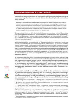 OBJETIVO 10 
2013-2017 
78 
Impulsar la transformación de la matriz productiva 
Una producción basada en la economía del conocimiento, para la promoción de la transformación de 
las estructuras de producción, es una aspiración histórica. Eloy Alfaro Delgado ya lo mencionó hace 
más de cien años: 
Si buscamos la causa del prodigioso incremento de las industrias en la Gran República, hallaremos que no es otra que 
el sistema proteccionista, a cuyo amparo se vigoriza y multiplica la actividad industrial, y llegan a realizarse los más 
hermosos anhelos del patriotismo, en orden a la riqueza de las naciones. Hasta en los pueblos europeos que se hallan 
en pleno desarrollo, en que las industrias están perfeccionadas, como en Francia, por ejemplo, observamos todavía 
un prudente proteccionismo; sistema económico del que no es posible apartarse por completo, en ningún caso, sin 
perjudicar en algo los intereses industriales del país (Paz y Miño, 2012: 283). 
El compromiso del Gobierno de la Revolución Ciudadana es construir una sociedad democrática, 
equitativa y solidaria. La incorporación de conocimiento, la acción organizada de un sistema econó-mico 
y la transformación en las estructuras productivas que promuevan la sustitución de importacio-nes 
y la diversificación productiva, permitirán revertir los procesos concentradores y excluyentes26 del 
régimen de acumulación actual27. 
La Constitución establece la construcción de un “sistema económico justo, democrático, productivo, 
solidario y sostenible, basado en la distribución igualitaria de los beneficios del desarrollo” (art. 276), 
en el que los elementos de transformación productiva se orienten a incentivar la producción nacional, 
la productividad y competitividad sistémicas, la acumulación del conocimiento, la inserción estraté-gica 
en la economía mundial y la producción complementaria en la integración regional; a asegurar la 
soberanía alimentaria; a incorporar valor agregado con eficiencia y dentro de los límites biofísicos de 
la naturaleza; a lograr un desarrollo equilibrado e integrado de los territorios; a propiciar el intercam-bio 
justo en mercados y el acceso a recursos productivos; y a evitar la dependencia de importaciones 
de alimentos (art. 284). 
El Programa de Gobierno 2013-2017 (Movimiento Alianza PAIS, 2012) define cambios en la estructura 
productiva para diversificar la economía, dinamizar la productividad, garantizar la soberanía nacional 
en la producción y el consumo internos, y salir de la dependencia primario-exportadora. La confor-mación 
de nuevas industrias y el fortalecimiento de sectores productivos con inclusión económica en 
sus encadenamientos, apoyados desde la inversión pública28, nueva inversión privada, las compras 
públicas, los estímulos a la producción (CEPAL, 2012b), y la biodiversidad y su aprovechamiento29 
(Senplades, 2009), potenciarán la industria nacional, sustituirán importaciones y disminuirán la vul-nerabilidad 
externa. 
La acumulación polarizada del capital30 fortalece el poder de las élites económicas que concentran 
los beneficios del crecimiento en una minoría (SRI, 2012), razón por la cual urge un cambio del ac-tual 
régimen de acumulación. Este régimen bloquea la consecución de cambios estructurales en los 
actuales sistemas productivos, en especial los orientados a la transformación de la matriz productiva. 
Cabe recalcar que, desde el origen de los procesos de división internacional del trabajo, Ecuador y 
26 La exclusión trae consigo el fortalecimiento de la intermediación en el proceso productivo, en detrimento en las condiciones 
de acceso a mercados y comercio de los micro, pequeño y medianos productores. 
27 Que produce un tipo de crecimiento empobrecedor y reprimarizador de la economía, con desigualdad en el acceso a medios de 
producción y que concentra la riqueza en pocos individuos. 
28 La inversión pública genera condiciones para fomentar la competitividad sistémica: cualificación del talento humano, 
innovación de productos y procesos, ampliación y mejoramiento de la infraestructura de soporte (carreteras, conectividad, 
logística, entre otros). 
29 “La mayor ventaja comparativa con la que cuenta el país es su biodiversidad y, sin duda, la mayor ventaja competitiva 
que podría tener es saber aprovecharla, a través de su conservación y de la construcción de industrias propias relativas a la 
bio y nanotecnología. En este sentido, la estrategia está orientada a construir en el mediano y largo plazo una sociedad del 
bioconocimiento y de servicios ecoturísticos comunitarios. Biodiversidad es sinónimo de vida y, por lo tanto, de información” 
(Senplades, 2009). 
30 Implica la apropiación de las ganancias del capital en los procesos de producción de una economía por parte de un segmento 
de la sociedad que concentra los activos productivos. 
 