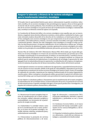 OBJETIVO 11 
2013-2017 
82 
Asegurar la soberanía y eficiencia de los sectores estratégicos 
para la transformación industrial y tecnológica 
El Ecuador tiene la oportunidad histórica para ejercer soberanamente la gestión económica, indus-trial 
y científica, de sus sectores estratégicos. Esto permitirá generar riqueza y elevar en forma general 
el nivel de vida de nuestra población. Para el Gobierno de la Revolución Ciudadana, convertir la ges-tión 
de los sectores estratégicos en la punta de lanza de la transformación tecnológica e industrial del 
país, constituye un elemento central de ruptura con el pasado. 
La Constitución de Montecristi define a los sectores estratégicos como aquellos que, por su trascen-dencia 
y magnitud, tienen decisiva influencia económica, social, política o ambiental en el país, y que 
están orientados al pleno desarrollo de los derechos de los ciudadanos y al interés general (art. 313). 
Se han catalogado como sectores estratégicos a los que comprometen el uso de recursos naturales no 
renovables, como hidrocarburos y minería, y recursos naturales renovables como agua, biodiversidad 
y patrimonio genético. Además, han sido catalogados como estratégicos, la energía en todas sus for-mas, 
las telecomunicaciones y el espectro radioeléctrico. En la Constitución se afirma que “el Estado 
se reserva el derecho de administrar, regular, controlar y gestionar los sectores estratégicos, de confor-midad 
con los principios de sostenibilidad ambiental, precaución, prevención y eficiencia” (art. 313). 
Nuestro Plan de Gobierno 2013-2017 (Movimiento Alianza PAIS, 2012) señala que el país debe ges-tionar 
sus recursos estratégicos en el marco de una inserción internacional, que permita que el ciclo 
tecnológico actual basado en la automatización, la robótica y la microelectrónica, contribuya al incre-mento 
generalizado del bienestar para sus habitantes. Esto se conseguirá mediante un conjunto de 
políticas para la sustitución de importaciones, la transferencia de tecnología, la generación de valor 
agregado local, la industrialización para la exportación, la redistribución de la riqueza y la implemen-tación 
de industrias de producción de bienes intermedios y finales, dentro del territorio nacional. 
A nivel regional contamos con enormes condiciones de negociación y capacidad de formación de pre-cios 
de nuestros recursos naturales, debido al alto grado de vulnerabilidad y dependencia que los paí-ses 
hegemónicos mantienen de muchos recursos estratégicos de América Latina. Frente a la estrategia 
de expansión de mercados, impuesta por las empresas multinacionales de los países hegemónicos, 
nuestros países deben contraponer una propuesta sólida, que permita la ruptura de la división inter-nacional 
del trabajo, que nos ha perennizado como proveedores de materias primas para estos países. 
En este objetivo se abordarán políticas y lineamientos para la transformación de la matriz energética, 
la industrialización de la actividad minera, la democratización del acceso a la prestación de servicios 
de telecomunicaciones, la gestión estratégica del agua y el mar para la producción e investigación, y el 
impulso de la industria química, farmacéutica y alimentaria. 
Políticas 
11.1 Reestructurar la matriz energética bajo cri-terios 
de transformación de la matriz produc-tiva, 
inclusión, calidad, soberanía energética y 
sustentabilidad, con incremento de la partici-pación 
de energía renovable. 
11.2 Industrializar la actividad minera como 
eje de la transformación de la matriz produc-tiva, 
en el marco de la gestión estratégica, sos-tenible, 
eficiente, soberana, socialmente justa y 
ambientalmente sustentable. 
11.3 Democratizar la prestación de servicios 
públicos de telecomunicaciones y de tecno-logías 
de información y comunicación (TIC), 
incluyendo radiodifusión, televisión y espectro 
radioeléctrico, y profundizar su uso y acceso 
universal. 
11.4 Gestionar el recurso hídrico, en el marco 
constitucional del manejo sustentable y parti-cipativo 
de las cuencas hidrográficas y del es-pacio 
marino. 
11.5 Impulsar la industria química, farmacéuti-ca 
y alimentaria, a través del uso soberano, es-tratégico 
y sustentable de la biodiversidad. 
 
