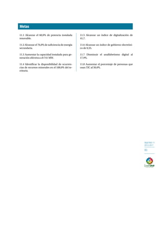OBJETIVO 11 
2013-2017 
83 
11.1 Alcanzar el 60,0% de potencia instalada 
renovable. 
11.2 Alcanzar el 76,0% de suficiencia de energía 
secundaria. 
11.3 Aumentar la capacidad instalada para ge-neración 
eléctrica a 8 741 MW. 
11.4 Identificar la disponibilidad de ocurren-cias 
de recursos minerales en el 100,0% del te-rritorio. 
11.5 Alcanzar un índice de digitalización de 
41,7. 
11.6 Alcanzar un índice de gobierno electróni-co 
de 0,55. 
11.7 Disminuir el analfabetismo digital al 
17,9%. 
11.8 Aumentar el porcentaje de personas que 
usan TIC al 50,0%. 
Metas 
 