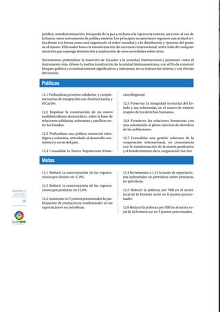 OBJETIVO 12 
2013-2017 
86 
jurídica, autodeterminación, búsqueda de la paz y rechazo a la injerencia externa, así como al uso de 
la fuerza como instrumento de política exterior. Los principios ecuatorianos suponen una actitud crí-tica 
frente a la forma como está organizado el orden mundial y a la distribución y ejercicio del poder 
en el mismo. El Ecuador busca la transformación del escenario internacional, sobre todo de cualquier 
situación que suponga dominación y explotación de unas sociedades sobre otras. 
Necesitamos profundizar la inserción de Ecuador a la sociedad internacional y promover como el 
instrumento más idóneo la institucionalización de la unidad latinoamericana, con el fin de construir 
bloques política y económicamente significativos y relevantes, en su interacción interna y con el resto 
del mundo. 
Políticas 
12.1 Profundizar procesos solidarios y comple-mentarios 
Metas 
de integración con América Latina y 
el Caribe. 
12.2 Impulsar la construcción de un nuevo 
multilateralismo democrático, sobre la base de 
relaciones solidarias, soberanas y pacíficas en-tre 
los Estados. 
12.3 Profundizar una política comercial estra-tégica 
y soberana, articulada al desarrollo eco-nómico 
y social del país. 
12.4 Consolidar la Nueva Arquitectura Finan-ciera 
Regional. 
12.5 Preservar la integridad territorial del Es-tado 
y sus soberanías, en el marco de estricto 
respeto de los derechos humanos. 
12.6 Fortalecer las relaciones fronterizas con 
una orientación al pleno ejercicio de derechos 
de las poblaciones. 
12.7 Consolidar una gestión soberana de la 
cooperación internacional, en consonancia 
con la transformación de la matriz productiva 
y el fortalecimiento de la cooperación Sur-Sur. 
12.1 Reducir la concentración de las exporta-ciones 
por destino en 37,0%. 
12.2 Reducir la concentración de las exporta-ciones 
por producto en 15,0%. 
12.3 Aumentar en 7 puntos porcentuales la par-ticipación 
de productos no tradicionales en las 
exportaciones no petroleras. 
12.4 Incrementar a 1,12 la razón de exportacio-nes 
industriales no petroleras sobre primarias 
no petroleras. 
12.5 Reducir la pobreza por NBI en el sector 
rural de la frontera norte en 8 puntos porcen-tuales. 
12.6 Reducir la pobreza por NBI en el sector ru-ral 
de la frontera sur en 5 puntos porcentuales. 
 
