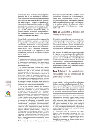 7.Estrategia 
territorial 
nacional 
90 
tos humanos en el territorio, articulada princi-palmente 
por las vías terrestres de comunica-ción38, 
las dinámicas humanas y las relaciones de 
tipo comercial, los flujos de personas moviliza-das 
por el turismo, y los servicios sociales y ad-ministrativos. 
Para describir y analizar la red de 
asentamientos humanos, se seleccionaron 11039 
localidades aglomeradas con una población ma-yor 
a 10 000 habitantes (Senplades, 2012a). En 
primera instancia se definió la jerarquía funcio-nal40 
de los asentamientos, en función de la gama 
de servicios que cada uno posee. 
Con el fin de complementar la jerarquización 
de los asentamientos humanos, se determinó 
la especialidad económica funcional de cada 
uno de ellos. Este análisis se realiza por rama 
de la actividad de la Población Económica-mente 
Activa (PEA), como una forma indi-recta 
de interpretar el rol económico de una 
ciudad en el contexto de la red y del territorio 
que la acoge41. 
38 Para efectos de este análisis, se priorizó la articulación 
y vinculación de los asentamientos humanos a través de 
la vialidad terrestre; sin embargo, se debe señalar que en 
Ecuador, también existen canales de relación y movilidad 
por vía aérea y fluvial. 
39 Los criterios de selección de localidades para el análisis 
de los asentamientos humanos son: a) asentamientos 
humanos que, para el 2010, contaban con población 
urbana amanzanada con valores entre los 8 800 y los 9 900 
habitantes. Se asume que, transcurridos dos años desde el 
último censo –y según sus dinámicas de crecimiento–, es 
probable que hayan alcanzado o estén bordeando los 10 
000 habitantes; b) localidades amanzanadas que presenten 
procesos de conurbación; c) localidades amanzanadas que 
se encuentran a menos de un kilómetro de una carretera de 
primer orden, las cuales se consideran como procesos de 
conurbación; d) la capital provincial de Galápagos. 
40 Una de las principales variables que permitieron 
determinar la jerarquía de los asentamientos humanos 
fueron los equipamientos y servicios identificados en 
el estudio de “Costos para el Buen Vivir” (Senplades, 
2012d), que busca universalizar el acceso a educación, 
salud, protección social, seguridad y justicia, entre otros. El 
detalle de los equipamientos se menciona a continuación: 
I) Salud: Puestos de salud, subcentros de salud, hospitales 
básicos, hospitales generales, hospitales especializados 
y hospitales de especialidades. II) Educación: centros 
de educación inicial y bachillerato, centros artesanales, 
centros artísticos y universidades. III) Protección social: 
centros de acogimiento familiar, centros gerontológicos, 
casas de la familia, centros infantiles para el Buen Vivir 
y centros de protección de derechos. IV) Comunicación: 
terminales terrestres, cobertura celular 3G, telefonía fija 
(CNT), aeropuertos civiles y agencias de correos. V) Apoyo 
a la producción: mercados, almaceneras, silos, agencias de 
Agrocalidad y agencias del Banco Nacional de Fomento 
(BNF). VI) Finanzas: bancos privados, cooperativas de 
ahorro y crédito, cajeros automáticos, agencias de seguros 
y agencias del SRI. 
41 Se utiliza el índice de Nelson para obtener la 
Para la reducción de brechas, se utilizó como 
información secundaria el “Atlas de Desigual-dades 
Socio Económicas del Ecuador”42. Este 
documento analiza los avances y las desigual-dades 
que aún existen en el país, especialmen-te 
al analizar variables de educación, salud y 
nutrición, empleo, vivienda, pobreza e inequi-dad 
social. 
Fase 2: Diagnóstico y definición del 
modelo territorial actual 
El modelo territorial actual representa la inte-rrelación 
de los procesos sociales y económicos 
que se desarrollan en el país, así como la arti-culación 
y la movilidad a través de redes de vías 
de comunicación, principalmente terrestres, 
que enlazan los asentamientos humanos. 
De acuerdo al análisis territorial, se conjugó 
lo espacial (representado por las unidades de 
síntesis territorial), con lo funcional (que tiene 
que ver con la articulación y movilidad entre 
asentamientos humanos a través de redes de 
comunicación). Esto evidenció los problemas, 
las potencialidades y las oportunidades que 
existen en el territorio para cada una de las uni-dades 
de síntesis territorial. 
Fase 3: Definición del modelo territo-rial 
deseado y de los lineamientos de 
planificación territorial 
Con el análisis y los elementos desarrollados en 
las fases anteriores, fue factible construir el mo-delo 
deseado del territorio. Este constituye el 
reflejo de las actividades que se deben realizar 
dentro del mismo, con el propósito de mejorar 
el uso de las tierras, la ocupación del territorio 
especialización económica funcional de los asentamientos 
humanos y poder identificar la jerarquía en que se pueden 
organizar los mismos. La especialización económica por 
sector de actividad, es una forma indirecta de acercarse al 
papel económico de un asentamiento humano, entendido 
éste como el predominio de uno o varios sectores de 
actividad económica medida a través de la ocupación de su 
PEA. Sus resultados indican los niveles de especialización 
y/o diversificación funcional de cada localidad del sistema 
urbano (Palacio et al., 2004). 
42 Las principales fuentes de información para el Atlas 
fueron los Censos de Población y Vivienda de 1982, 1990, 
2001 y 2010, las Encuestas Nacionales de Hogares entre 
2005 y 2011, las Encuestas de Condiciones de Vida de 1995 
y 2006 y la Encuesta Nacional de Relaciones Familiares y 
Violencia de Género contra las Mujeres, realizada en 2011 
por el INEC (Senplades, 2013a). 
 