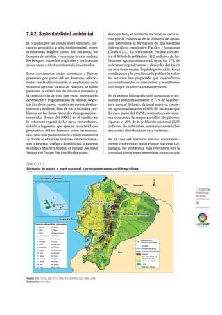7.Estrategia 
territorial 
nacional 
93 
7.4.2. Sustentabilidad ambiental 
El Ecuador, por sus condiciones naturales, ubi-cación 
geográfica y alta biodiversidad, posee 
ecosistemas frágiles, como los páramos, los 
bosques de neblina y montaña, la ceja andina, 
los bosques húmedos tropicales y los bosques 
secos, tanto a nivel continental como insular. 
Estos ecosistemas están sometidos a fuertes 
presiones por parte del ser humano, relacio-nadas 
con la deforestación, la ampliación de la 
Frontera agrícola, la tala de bosques, el sobre 
pastoreo, la extracción de recursos naturales y 
la construcción de vías, que están provocando 
destrucción y fragmentación de hábitat, degra-dación 
de recursos, erosión de suelos, desliza-mientos 
y deslaves. Uno de los principales pro-blemas 
en las Áreas Naturales Protegidas (con-templadas 
dentro del PANE) es el cambio en 
la cobertura vegetal de las áreas circundantes, 
debido a la presión que ejercen las actividades 
productivas del ser humano sobre las mismas. 
Los casos más problemáticos a nivel continental 
–y donde se observan mayores intervenciones– 
son la Reserva Ecológica Los Illinizas, la Reserva 
Ecológica Mache Chindul, el Parque Nacional 
Sangay y el Parque Nacional Podocarpus. 
Por otro lado, el territorio nacional se caracte-riza 
por la existencia de la divisoria de aguas, 
que determina la formación de dos sistemas 
hidrográficos principales: Pacífico y Amazonas 
(Gráfico 7.3.). La vertiente del Pacífico concen-tra 
al 80% de la población (11,5 millones de ha-bitantes, 
aproximadamente), tiene un 27% de 
cobertura vegetal natural y alrededor del 16,5% 
de esta tiene estatus legal de protección. Estas 
condiciones y la presión de la población sobre 
los recursos han propiciado que los conflictos 
socioambientales se concentren y manifiesten 
con mayor incidencia en esta vertiente. 
En el sistema hidrográfico del Amazonas se en-cuentra 
aproximadamente el 73% de la cober-tura 
natural del país; de igual manera, contie-ne 
aproximadamente el 80% de las áreas que 
forman parte del PANE. Asimismo, este siste-ma 
concentra la mayor cantidad de páramo. 
Apenas el 20% de la población nacional (2,75 
millones de habitantes, aproximadamente) se 
encuentra distribuida en esta vertiente. 
En el caso del territorio insular, mayoritaria-mente 
conformado por el Parque Nacional Ga-lápagos, 
los problemas más relevantes son la 
introducción de especies exóticas invasoras que 
GRÁFICO 7.3. 
Divisoria de aguas a nivel nacional y principales cuencas hidrográcas. 
16 
Portoviejo 
Fuente: MAE, 2012c; IGM, 2012; MAG-IICA-CLIRSEN, 2002; MAE, 2008. 
Elaboración: Senplades. 
17 
9 
8 
Latacunga 
25 
19 
4 
5 
27 
15 
14 
29 
22 
6 
12 
7 
2 
23 
18 
11 
20 
26 
10 
28 
24 
1 
21 
30 
3 
13 
Quito 
Guayaquil 
Loja 
Manta 
Tulcán 
Ibarra 
Cuenca 
Ambato 
Quevedo 
Riobamba 
Esmeraldas 
Tena 
Puyo 
Macas 
Zamora 
Otavalo 
Machala 
El Coca 
Guaranda 
Babahoyo 
Sangolqui 
Santa Rosa 
Nueva Loja 
La Libertad 
Santo Domingo 
Puerto Ayora 
Puerto Baquerizo Moreno 
Colombia 
Perú 
Vertiente del Pacífico 
Vertiente del Amazonas 
Archipiélago de Galápagos 
Océano Pacífico 
Asentamientos 
humanos principales 
Poblados 
Divisoria de aguas 
Cuencas hidrográficas 
Páramo 
Área intervenida por 
actividad humana 
Cobertura natural 
PANE 
Reservas marinas 
Cuencas hidrográficas principales 
1. Arenillas 
16. Muisne 
2. Cañar 
17. Napo 
3. Carchi 
18. Naranjal-Pagua 
4. Catamayo-Chira 
19. Pastaza 
5. Cayapas 
20. Portoviejo 
6. Chinchipe 
21. Puna 
7. Chone 
22. Putumayo 
8. Esmeraldas 
23. Puyango 
9. Guayas 
24. Santa Rosa 
10. Jama 
25. Santiago 
11. Jipijapa 
26. Taura 
12. Jubones 
27. Tigre 
13. Mataje 
28. Verde 
14. Mira 
29. Zapotal 
15. Morona 
30. Zarumilla 
 