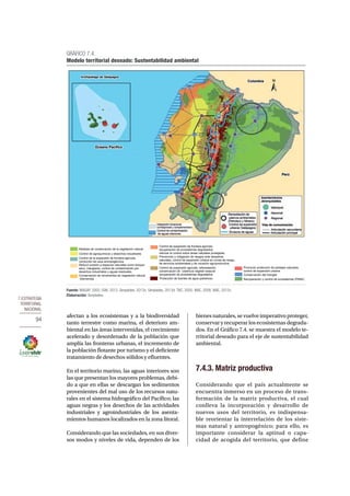 7.Estrategia 
territorial 
nacional 
94 
Medidas de conservación de la vegetación natural 
Control de agroquímicos y desechos industriales 
Control de la expansión de frontera agrícola, 
corrección de usos antropogénicos 
Reducir presión a espacios naturales como bosque 
seco, manglares, control de contaminación por 
desechos industriales y aguas residuales. 
Conservación de remanentes de vegetación natural 
intervenida 
Control de expansión de frontera agrícola, 
recuperación de ecosistemas degradados, 
reforzar el control sobre áreas natutales protegidas 
Prevención y mitigación de riesgos ante desastres 
naturales, control de expansión urbana en zonas de riesgo, 
de servicios ambientales y de vocación agroproductiva. 
afectan a los ecosistemas y a la biodiversidad 
tanto terrestre como marina, el deterioro am-biental 
en las áreas intervenidas, el crecimiento 
acelerado y desordenado de la población que 
amplía las fronteras urbanas, el incremento de 
la población flotante por turismo y el deficiente 
tratamiento de desechos sólidos y efluentes. 
En el territorio marino, las aguas interiores son 
las que presentan los mayores problemas, debi-do 
a que en ellas se descargan los sedimentos 
provenientes del mal uso de los recursos natu-rales 
en el sistema hidrográfico del Pacífico; las 
aguas negras y los desechos de las actividades 
industriales y agroindustriales de los asenta-mientos 
humanos localizados en la zona litoral. 
Considerando que las sociedades, en sus diver-sos 
modos y niveles de vida, dependen de los 
bienes naturales, se vuelve imperativo proteger, 
conservar y recuperar los ecosistemas degrada-dos. 
En el Gráfico 7.4. se muestra el modelo te-rritorial 
deseado para el eje de sustentabilidad 
ambiental. 
7.4.3. Matriz productiva 
Considerando que el país actualmente se 
encuentra inmerso en un proceso de trans-formación 
de la matriz productiva, el cual 
conlleva la incorporación y desarrollo de 
nuevos usos del territorio, es indispensa-ble 
reorientar la interrelación de los siste-mas 
natural y antropogénico; para ello, es 
importante considerar la aptitud o capa-cidad 
de acogida del territorio, que define 
GRÁFICO 7.4. 
Modelo territorial deseado: Sustentabilidad ambiental 
Fuente: MAGAP, 2002; IGM, 2012; Senplades, 2013c; Senplades, 2013d; TNC, 2005; MAE, 2008; MAE, 2012c. 
Elaboración: Senplades. 
Recuperación y control de ecosistemas (PANE) 
Control de expansión agricola, reforestación, 
conservación de cobertura vegetal nataural 
recuperación de ecosistemas degradados 
Promover protección de paisajes naturales, 
control de expansión urbana. 
Conservación del manglar 
Protección de fuentes de agua (páramos) 
 