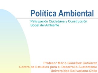 Política Ambiental
Paticipación Ciudadana y Construcción
Social del Ambiente
Profesor Mario González Gutiérrez
Centro de Estudios para el Desarrollo Sustentable
Universidad Bolivariana-Chile
 