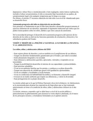 deperjuicio o abuso físico o mental,descuido o trato negligente, malos tratoso explotación,
incluido el abuso sexual,mientras el niño se encuentre bajo lacustodia de sus padres, de
unrepresentante legal o de cualquier otrapersona que lo tenga a su cargo.
Por último, el artículo 27 reconoce elderecho de todo niño a un nivel de vidaadecuado para
su desarrollo físico.

Autonomía progresiva del niño en elejercicio de sus derechos
Este principio se fundamenta en que el niño tiene derecho a desarrollar progresivamente el
ejercicio autónomo de sus derechos, superando el argumento tradicional que indica que los
padres tienen poderes sobre los niños, debido a que éstos carecen de autonomía.

De la necesidad de proteger el desarrollo de la autonomía progresiva del ejercicio de los
derechos de los niños se derivan las funciones parentales de orientación y dirección y los
subsidiarios poderes del Estado.

VISIÓN Y MISIÓN DE LA POLÍTICA NACIONAL A FAVOR DE LA INFANCIA
Y LA ADOLESCENCIA

Los niños, niñas y adolescentes chilenos del 2010

- Sean sujetos plenos de derechos y activos también en el cumplimiento de sus deberes.
- Tengan sus derechos fundamentales garantizados por el Estado y por toda la sociedad.
- Estén plenamente integrados a la sociedad.
- Sean niños(as) y adolescentes queridos, apreciados, valorados y respetados en sus
necesidades.
- Tengan la posibilidad de desarrollar al máximo de sus capacidades y potencialidades.
- Sean personas saludables.
- Vivan en un ambiente familiar que los proteja, y conduzca a su pleno desarrollo.
- Tengan una educación de calidad que genere real igualdad de oportunidades.
- Vivan en ciudades y localidades a escala humana.
- Vivan en condiciones de habitabilidad favorables a su bienestar y desarrollo integral.
- Crezcan en un medio ambiente que respete sus diferencias, y valore la diversidad.
- Sean protagonistas de su propio desarrollo.

La misión señala qué es lo que la Política Nacional a favor de la Infancia y la Adolescencia
se le encomienda para alcanzar las expectativas de largo plazo que se han expresado
anteriormente en torno a la condición de niños, niñas y adolescentes chilenos en el año
2010.
La misión, entonces, responde a qué se debe hacer a nivel de la acción pública y
particularmente la gubernamental, para alcanzar la visión objetivo planteada, en el marco
de los principios rectores y orientadores formulados en el capítulo anterior.
 
