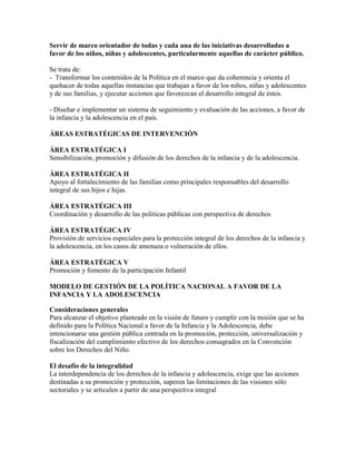 Servir de marco orientador de todas y cada una de las iniciativas desarrolladas a
favor de los niños, niñas y adolescentes, particularmente aquellas de carácter público.

Se trata de:
- Transformar los contenidos de la Política en el marco que da coherencia y orienta el
quehacer de todas aquellas instancias que trabajan a favor de los niños, niñas y adolescentes
y de sus familias, y ejecutar acciones que favorezcan el desarrollo integral de éstos.

- Diseñar e implementar un sistema de seguimiento y evaluación de las acciones, a favor de
la infancia y la adolescencia en el país.

ÁREAS ESTRATÉGICAS DE INTERVENCIÓN

ÁREA ESTRATÉGICA I
Sensibilización, promoción y difusión de los derechos de la infancia y de la adolescencia.

ÁREA ESTRATÉGICA II
Apoyo al fortalecimiento de las familias como principales responsables del desarrollo
integral de sus hijos e hijas.

ÁREA ESTRATÉGICA III
Coordinación y desarrollo de las políticas públicas con perspectiva de derechos

ÁREA ESTRATÉGICA IV
Provisión de servicios especiales para la protección integral de los derechos de la infancia y
la adolescencia, en los casos de amenaza o vulneración de ellos.

ÁREA ESTRATÉGICA V
Promoción y fomento de la participación Infantil

MODELO DE GESTIÓN DE LA POLÍTICA NACIONAL A FAVOR DE LA
INFANCIA Y LA ADOLESCENCIA

Consideraciones generales
Para alcanzar el objetivo planteado en la visión de futuro y cumplir con la misión que se ha
definido para la Política Nacional a favor de la Infancia y la Adolescencia, debe
intencionarse una gestión pública centrada en la promoción, protección, universalización y
fiscalización del cumplimiento efectivo de los derechos consagrados en la Convención
sobre los Derechos del Niño.

El desafío de la integralidad
La interdependencia de los derechos de la infancia y adolescencia, exige que las acciones
destinadas a su promoción y protección, superen las limitaciones de las visiones sólo
sectoriales y se articulen a partir de una perspectiva integral
 