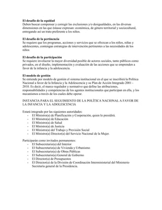 El desafío de la equidad
Deben buscar compensar y corregir las exclusiones y/o desigualdades, en las diversas
dimensiones en las que éstasse expresan: económica, de género territorial y sociocultural,
entregando así un trato preferente a los niños.

El desafío de la pertinencia
Se requiere que los programas, acciones y servicios que se ofrezcan a los niños, niñas y
adolescentes, contengan estrategias de intervención pertinentes a las necesidades de los
niños

El desafío de la participación
Se requiere involucrar la mayor diversidad posible de actores sociales, tanto públicos como
privados, en el diseño, implementación y evaluación de las acciones que se emprenden a
favor de la infancia y la adolescencia.

El modelo de gestión
Se entiende por modelo de gestión el sistema institucional en el que se inscribirá la Política
Nacional a favor de la Infancia y la Adolescencia y su Plan de Acción Integrado 2001 -
2010. Es decir, el marco regulador y normativo que define las atribuciones,
responsabilidades y competencias de los agentes institucionales que participan en ella, y los
mecanismos a través de los cuales debe operar.

INSTANCIA PARA EL SEGUIMIENTO DE LA POLÍTICA NACIONAL A FAVOR DE
LA INFANCIA Y LA ADOLESCENCIA

Estará integrado por las siguientes autoridades:
   - El Ministro(a) de Planificación y Cooperación, quien lo presidirá.
   - El Ministro(a) de Educación
   - El Ministro(a) de Salud
   - El Ministro(a) de Justicia
   - El Ministro(a) del Trabajo y Previsión Social
   - El Ministro(a) Director(a) del Servicio Nacional de la Mujer.

Participarán como invitados permanentes:
    - El Subsecretario(a) del Interior
    - El Subsecretario(a) de Vivienda y Urbanismo
    - El Subsecretario(a) de Obras Públicas
    - El Subsecretario(a) General de Gobierno
    - El Director(a) de Presupuestos
    - El Director(a) de la División de Coordinación Interministerial del Ministerio
        Secretaría general de la Presidencia.
 