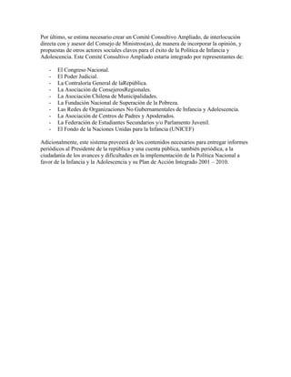 Por último, se estima necesario crear un Comité Consultivo Ampliado, de interlocución
directa con y asesor del Consejo de Ministros(as), de manera de incorporar la opinión, y
propuestas de otros actores sociales claves para el éxito de la Política de Infancia y
Adolescencia. Este Comité Consultivo Ampliado estaría integrado por representantes de:

   -   El Congreso Nacional.
   -   El Poder Judicial.
   -   La Contraloría General de laRepública.
   -   La Asociación de ConsejerosRegionales.
   -   La Asociación Chilena de Municipalidades.
   -   La Fundación Nacional de Superación de la Pobreza.
   -   Las Redes de Organizaciones No Gubernamentales de Infancia y Adolescencia.
   -   La Asociación de Centros de Padres y Apoderados.
   -   La Federación de Estudiantes Secundarios y/o Parlamento Juvenil.
   -   El Fondo de la Naciones Unidas para la Infancia (UNICEF)

Adicionalmente, este sistema proveerá de los contenidos necesarios para entregar informes
periódicos al Presidente de la república y una cuenta pública, también periódica, a la
ciudadanía de los avances y dificultades en la implementación de la Política Nacional a
favor de la Infancia y la Adolescencia y su Plan de Acción Integrado 2001 – 2010.
 