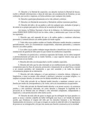 15. Derecho a la libertad de expresión; ese derecho incluirá la libertad de buscar,
recibir y difundir informaciones e ideas de todo tipo, sin consideración de fronteras, ya sea
oralmente, por escrito o impresas, en forma artística o por cualquier otro medio.
       16. Derecho a participar plenamente en la vida cultural y artística.
       17. Derecho a la libertad de asociación y libertad de celebrar reuniones pacíficas.
       18. Derecho del niño y de sus padres a salir de cualquier país, incluidos el propio y
de entrar en su propio país para los efectos de la reunión de la familia.
        Así mismo, la Política Nacional a favor de la Infancia y la Adolescencia reconoce
como DERECHOS ESPECIALES de los niños, niñas y adolescentes que vivan en Chile,
los siguientes:
       1. Derecho que esté separado de uno o de ambos padres a mantener relaciones
personales y contacto directo con ambos padres de modo regular.
       2. Todo niño cuyos padres residan en Estados diferentes tendrá derecho a mantener
periódicamente, salvo en circunstancias excepcionales, relaciones personales y contactos
directos con ambos padres.
        3. Los niños cuyos padres trabajan tengan derecho a beneficiarse de los servicios e
instalaciones de guarda de niños para los que reúnan las condiciones requeridas.
      4. Derecho a la protección y asistencia especiales del Estado, de los niños temporal
o permanentemente privados de su medio familiar, o cuyo superior interés exija que no
permanezcan en ese medio.
       5. Derecho del niño con discapacidad a recibir cuidados especiales.
       6. Derecho del niño que ha sido internado en un establecimiento por las autoridades
competentes para los fines de atención, protección o tratamiento de su salud física o mental
a un examen periódico del tratamiento a que esté sometido y de todas las demás
circunstancias propias de su internación.
        7. Derecho del niño indígena o el que pertenece a minorías étnicas, religiosas o
lingüísticas, a tener su propia vida cultural, a profesar y practicar su propia religión, o a
emplear su propio idioma, en común con los demás miembros de su grupo.
       8. Todo niño privado de su libertad tendrá derecho a mantener contacto con su
familia por medio de correspondencia y de visitas, salvo en circunstancias excepcionales.
        9. Todo niño privado de libertad tendrá derecho a un pronto acceso a la asistencia
jurídica y otra asistencia adecuada, así como derecho a impugnar la legalidad de la
privación de su libertad ante un tribunal u otra autoridad competente, independiente e
imparcial y a una pronta decisión sobre dicha acción.
       10. Derecho de todo niño de quien se alegue que ha infringido las leyes penales o a
quien se acuse o declare culpable de haber infringido esas leyes a ser tratado de manera
acorde, que fortalezca el respeto del niño por los derechos humanos y las libertades
fundamentales de terceros y en la que se tengan en cuenta la edad del niño y la importancia
de promover su reintegración y de que éste asuma una función constructiva en la sociedad.
 