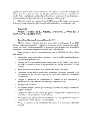 legislativas y de otra índole para dar efectividad a los derechos reconocidos en la presente
Convención. En lo que respecta a los derechos económicos, sociales y culturales, los
Estados Partes adoptarán esas medidas hasta el máximo de los recursos de que dispongan y,
cuando sea necesario, dentro del marco de la cooperación internacional”.
       El desafío central que pretende Vencer la CDN es pasar del simple reconocimiento
de derechos y su proclamación, a la protección efectiva de ellos, a su satisfacción real.


       Capítulo III
     VISIÓN Y MISIÓN DE LA POLÍTICA NACIONAL A FAVOR DE LA
INFANCIA Y LA ADOLESCENCIA


       Los niños, niñas y adolescentes chilenos del 2010
       Muchos chilenos y chilenas que serán niños, niñas y adolescentes el año 2010,
debemos asegurarles que nacerán y crecerán en un país que, no sólo los acoge, sino que les
entrega las mejores condiciones posibles y las mayores oportunidades para desarrollarse
plenamente e integrarse de manera activa y participativa a la sociedad.
       Queremos que en nuestro bicentenario como país, el año 2010, los niños, niñas y
adolescentes:
   •   Sean sujetos plenos de derechos, conscientes y activos también en el cumplimiento
       de sus deberes y obligaciones.
   •   Tengan sus derechos fundamentales garantizados por el Estado y por toda la
       sociedad, independientemente de su condición física, mental, económica, social o
       cultural.
   •   Estén plenamente integrados a la sociedad que los recibe y los acoge.
   •   Sean niños, niñas y adolescentes queridos, apreciados, valorados y respetados en sus
       necesidades, en los diversos espacios de convivencia donde les corresponda
       desenvolverse.
   •   Tengan la posibilidad de desarrollarse al máximo de sus capacidades y
       potencialidades, como personas con derechos y responsabilidades.
   •   Sean personas saludables.
   •   Vivan en un ambiente familiar que los proteja, los oriente, los guíe y los conduzca a
       su pleno desarrollo.
   •   Tengan una educación de calidad que genere real igualdad de oportunidades y
       considere su origen, su familia y su comunidad.
   •   Vivan en ciudades y localidades a escala humana, con acceso garantizado a espacios
       de recreación, cultura, deporte y vida al aire libre.
   •   Vivan en condiciones de habitabilidad favorables a su bienestar y desarrollo
       integral.
 