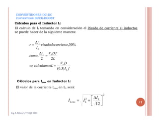12
Ing.A Alfaro, UTN QI 2014
El calculo de L tomando en consideración el Rizado de corriente el inductor,
se puede hacer de la siguiente manera:
CONVERTIDORES DC-DC
CONVERTIDOR BUCK-BOOST
Cálculos para el Inductor L:
Cálculos para Irms en Inductor L:
El valor de la corriente Irms en L, será:
2
2
12 


 
 L
LLrms
I
II
fI
DV
Lcalculamos
L
DTVi
como
rrienterizadodeco
I
i
r
L
S
SL
L
L
)3.0(
22
,
%30,





 