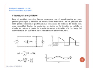 CONVERTIDORES DC-DC
CONVERTIDOR BUCK-BOOST
Cálculos para el Capacitor C:
Para el análisis anterior hemos supuesto que el condensador es muy
grande para que la tensión de salida fuese constante. En la práctica no
será posible mantener perfectamente constante la tensión de salida con
una capacidad finita. La variación periódica de la tensión de salida, o
rizado, se calcula a partir de la relación entre la tensión y la corriente del
condensador. La corriente en el condensador esta dada por :
Ing.A Alfaro, UTN QI 2014
13
 