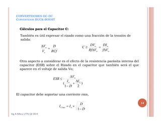 CONVERTIDORES DC-DC
CONVERTIDOR BUCK-BOOST
También es útil expresar el rizado como una fracción de la tensión de
salida:
Ing.A Alfaro, UTN QI 2014
14
Cálculos para el Capacitor C:
Otro aspecto a considerar es el efecto de la resistencia parásita interna del
capacitor (ESR) sobre el Rizado en el capacitor que también será el que
aparece en el voltaje de salida Vo;
El capacitor debe soportar una corriente rms,
RCf
D
V
V
o
o


o
o
o
o
Vf
DI
VRf
DV
C




)
21
( Lo
o
I
D
I
V
ESR





D
D
II oCrms


1
 