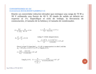CONVERTIDORES DC-DC
CONVERTIDOR BUCK-BOOST EJEMPLO 4-6
Diseñe un convertidor reductor-elevador que entregue una carga de 75 W a
50 V utilizando una fuente de 40 V. El rizado de salida no deberá ser
superior al 1%. Especifique el ciclo de trabajo, la frecuencia de
conmutación, el tamaño de la bobina y el tamaño de condensador.
Ing.A Alfaro, UTN QI 2014
19
 