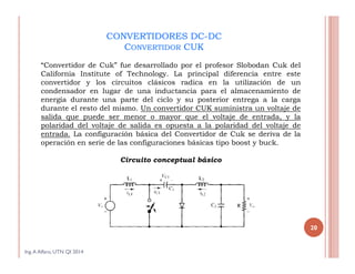 CONVERTIDORES DC-DC
CONVERTIDOR CUK
“Convertidor de Cuk” fue desarrollado por el profesor Slobodan Cuk del
California Institute of Technology. La principal diferencia entre este
convertidor y los circuitos clásicos radica en la utilización de un
condensador en lugar de una inductancia para el almacenamiento de
energía durante una parte del ciclo y su posterior entrega a la carga
durante el resto del mismo. Un convertidor CUK suministra un voltaje de
salida que puede ser menor o mayor que el voltaje de entrada, y la
polaridad del voltaje de salida es opuesta a la polaridad del voltaje de
entrada. La configuración básica del Convertidor de Cuk se deriva de la
operación en serie de las configuraciones básicas tipo boost y buck.
Circuito conceptual básico
Ing.A Alfaro, UTN QI 2014
20
 