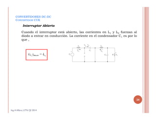 CONVERTIDORES DC-DC
CONVERTIDOR CUK
Cuando el interruptor está abierto, las corrientes en L1 y L2 fuerzan al
diodo a entrar en conducción. La corriente en el condensador C1 es por lo
que ,
Interruptor Abierto
Ing.A Alfaro, UTN QI 2014
24
 