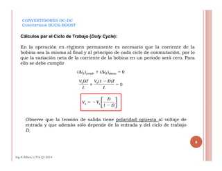 CONVERTIDORES DC-DC
CONVERTIDOR BUCK-BOOST
Cálculos par el Ciclo de Trabajo (Duty Cycle):
En la operación en régimen permanente es necesario que la corriente de la
bobina sea la misma al final y al principio de cada ciclo de conmutación, por lo
que la variación neta de la corriente de la bobina en un periodo será cero. Para
ello se debe cumplir
Observe que la tensión de salida tiene polaridad opuesta al voltaje de
entrada y que además sólo depende de la entrada y del ciclo de trabajo
D.
Ing.A Alfaro, UTN QI 2014
6
 