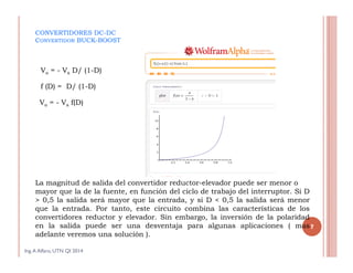 CONVERTIDORES DC-DC
CONVERTIDOR BUCK-BOOST
La magnitud de salida del convertidor reductor-elevador puede ser menor o
mayor que la de la fuente, en función del ciclo de trabajo del interruptor. Si D
> 0,5 la salida será mayor que la entrada, y si D < 0,5 la salida será menor
que la entrada. Por tanto, este circuito combina las características de los
convertidores reductor y elevador. Sin embargo, la inversión de la polaridad
en la salida puede ser una desventaja para algunas aplicaciones ( mas
adelante veremos una solución ).
Ing.A Alfaro, UTN QI 2014
7
Vo = - Vs D/ (1-D)
f (D) = D/ (1-D)
Vo = - Vs f(D)
 