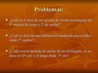 Problemas: ¿Cuál es el área de un terreno de forma rectangular de 5 3  metros de largo y 2 3  de ancho? ¿Cuál es área de una habitación cuadrada cuyos lados mide 2 4  metros? ¿Cuál será la medida de ancho de un rectángulo, si su área es 10 4  cm 2  y el largo mide  5 4  cm? 