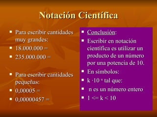 Notación Científica Para escribir cantidades muy grandes: 18.000.000 = 235.000.000 = Para escribir cantidades pequeñas: 0,00005 = 0,00000457 = Conclusión : Escribir en notación científica es utilizar un producto de un número por una potencia de 10.  En símbolos: k ·10  n  tal que: n es un número entero 1 <= k < 10 
