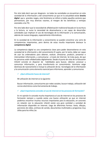 2
Por otro lado decir que por desgracia no todas las sociedades se encuentran en esta
sociedad de la información y del conocimiento ya que en la actualidad existe brecha
digital que a grandes rasgos, este fenómeno se refiere a todos aquellos sectores que
permanecen, por muy diversas razones, al margen de los beneficios y ventajas
asociados a las TIC.
Por otro lado decir que la necesidad de alfabetización tradicional basada en la escritura
y la lectura, se suma la necesidad de desenvolverse y ser capaz de desarrollar
actividades que implican el uso de tecnologías de la información y la comunicación,
además de nuevos lenguajes, especialmente informáticos.
En la sociedad de la información y conocimiento se pueden encontrar una serie de
competencias importantes, pero dentro de estas resulta importante destacar la
competencia digital
La competencia digital es una competencia clave para poder desenvolverse en esta
sociedad de la información y del conocimiento El sujeto, por lo tanto, debe ser capaz
de usar los ordenadores para obtener, evaluar, almacenar, producir, presentar e
intercambiar información, y comunicarse a través de Internet. Se trata pues, de que
las personas estén alfabetizadas digitalmente. Desde el punto de vista de la Educación
Infantil consiste en disponer de habilidades para buscar, obtener, procesar y
comunicar información, y para transformarla en conocimiento. Asimismo exige
destrezas de razonamiento e incluye la utilización de las tecnologías de la información
y la comunicación como elemento esencial para informarse, aprender y comunicarse.
 ¿Qué utilización haces de internet?
Mi utilización de internet es la siguiente:
Buscar información, comunicarme por redes sociales, buscar trabajo, utilización del
correo electrónico como herramienta de trabajo.
 ¿Qué importancia concedes al uso de internet en los procesos de formación?
En mi opinión le concedo mucha importancia al uso de internet en los procesos de
formación siempre y cuando exista una buena utilización ya que en internet
podemos encontrar muchos recursos importantes para la educación, en concreto
en relación con la educación infantil existe una gran cantidad y variedad de
información disponible en Internet. Llega de diferentes formas: texto, dibujos,
porciones de vídeo, archivos de sonido, documentos multimedia y programas muy
útiles para los niños /as
 
