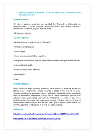 3
 Aspectos positivos y negativos al uso de internet en tu desarrollo como
futuro/a maestro/a.
Aspectos positivos:
-En internet podemos encontrar gran cantidad de información y relacionado con
educación infantil podemos encontrar recursos muy bueno para trabajar en el aula ,
como vídeos , canciones , páginas interactivas etc.
-Fácil acceso a internet
Aspectos negativos:
- Desbordamiento y dispersión de la información
- Limitaciones tecnológicas
-División digital
- Puede alterar nuestros hábitos cognitivos
- Mengua de competencias verbales, capacidad de concentración y relaciones sociales.
- Información indeseable
- Vulneración de nuestra intimidad
- Dependencia
-stress
OPINIÓN PERSONAL
Como conclusión tengo que decir que el uso de las tics en las aulas me resulta una
técnica eficaz e importante siempre y cuando se utilice de una manera adecuada.
También considero que aunque en nuestras sociedades actuales las nuevas tecnologías
sean tan importantes no podemos trabajar todo el tiempo con ellas ya que aún en la
actualidad sigue presentando una serie de limitaciones y no solo por esto si no
también desde mi punto de vista no es bueno que unos niños en este caso de infantil
estén continuamente usando este recurso, creo que se puede utilizar como una
alternativa pero no como recurso de todo el proceso educativo.
WEBGRAFÍA
http://www.uclm.es/profesorado/ricardo/webnntt/Bloque%202/Internet.htm#84
http://www.sav.us.es/pixelbit/pixelbit/articulos/n34/6.pdf
 
