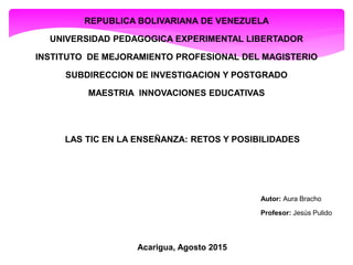 REPUBLICA BOLIVARIANA DE VENEZUELA
UNIVERSIDAD PEDAGOGICA EXPERIMENTAL LIBERTADOR
INSTITUTO DE MEJORAMIENTO PROFESIONAL DEL MAGISTERIO
SUBDIRECCION DE INVESTIGACION Y POSTGRADO
MAESTRIA INNOVACIONES EDUCATIVAS
LAS TIC EN LA ENSEÑANZA: RETOS Y POSIBILIDADES
Autor: Aura Bracho
Profesor: Jesús Pulido
Acarigua, Agosto 2015
 