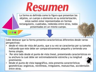 Cabe destacar que la forma presenta características diferentes desde varias
perspectivas:
• desde el visto de vista del punto, que a su vez se caracteriza por su tamaño
indicando que este debe ser comparativamente pequeño y teniendo una
forma simple.
• Por otro lado desde el punto de vista lineal, presentando características en
su anchura la cual debe ser extremadamente estrecha y su longitud
prominente.
• Desde el punto de vista topográfico, esta presenta características
geométricas: orgánicas, rectilíneas, irregulares, manuscritas, accidentales
entre otras.
La forma es definida como la figura que presentan los
objetos, un cuerpo o elemento en su exteriorización,
estas suelen estar representadas en formas
rectangulares, cuadradas, redondas entre otras, todas
presentadas en un mismo cuerpo.
 