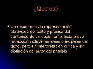 ¿Que es? Un resumen es la representación abreviada del texto y precisa del contenido de un documento. Esta breve redacción incluye las ideas principales del texto, pero sin interpretación critica y sin distinción del autor del análisis 