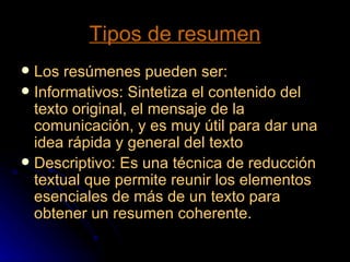 Tipos de resumen Los resúmenes pueden ser: Informativos: Sintetiza el contenido del texto original, el mensaje de la comunicación, y es muy útil para dar una idea rápida y general del texto Descriptivo: Es una técnica de reducción textual que permite reunir los elementos esenciales de más de un texto para obtener un resumen coherente.  