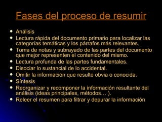 Fases del proceso de resumir Análisis  Lectura rápida del documento primario para localizar las categorías temáticas y los párrafos más relevantes.  Toma de notas y subrayado de las partes del documento que mejor representen el contenido del mismo.  Lectura profunda de las partes fundamentales.  Disociar lo sustancial de lo accidental.  Omitir la información que resulte obvia o conocida.  Síntesis  Reorganizar y recomponer la información resultante del análisis (ideas principales, métodos… ).  Releer el resumen para filtrar y depurar la información 