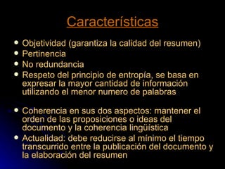 Características Objetividad (garantiza la calidad del resumen) Pertinencia No redundancia Respeto del principio de entropía, se basa en expresar la mayor cantidad de información utilizando el menor numero de palabras  Coherencia en sus dos aspectos: mantener el orden de las proposiciones o ideas del documento y la coherencia lingüística Actualidad: debe reducirse al mínimo el tiempo transcurrido entre la publicación del documento y la elaboración del resumen 