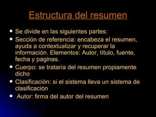 Estructura del resumen Se divide en las siguientes partes: Sección de referencia: encabeza el resumen, ayuda a contextualizar y recuperar la información. Elementos: Autor, título, fuente, fecha y paginas. Cuerpo: se trataría del resumen propiamente dicho Clasificación: si el sistema lleva un sistema de clasificación Autor: firma del autor del resumen 