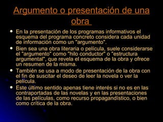 Argumento o presentación de una obra  En la presentación de los programas informativos el esquema del programa concreto considera cada unidad de información como un "argumento". Bien sea una obra literaria o película, suele considerarse el "argumento" como "hilo conductor" o "estructura argumental", que revela el esquema de la obra y ofrece un resumen de la misma. También se usa a modo de presentación de la obra con el fin de suscitar el deseo de leer la novela o ver la película. Este último sentido apenas tiene interés si no es en las contraportadas de las novelas y en las presentaciones de las películas, como recurso propagandístico, o bien como crítica de la obra. 