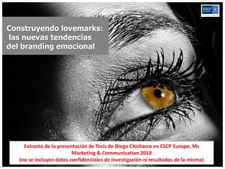 Construyendo lovemarks:
las nuevas tendencias
del branding emocional




     Extracto de la presentación de Tesis de Diego Chicharro en ESCP Europe, Ms
                          Marketing & Communication 2010
   (no se incluyen datos confidenciales de investigación ni resultados de la misma)
 
