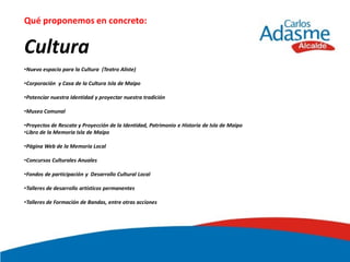 Qué proponemos en concreto:


Cultura
•Nuevo espacio para la Cultura (Teatro Aliste)

•Corporación y Casa de la Cultura Isla de Maipo

•Potenciar nuestra Identidad y proyectar nuestra tradición

•Museo Comunal

•Proyectos de Rescate y Proyección de la Identidad, Patrimonio e Historia de Isla de Maipo
•Libro de la Memoria Isla de Maipo

•Página Web de la Memoria Local

•Concursos Culturales Anuales

•Fondos de participación y Desarrollo Cultural Local

•Talleres de desarrollo artísticos permanentes

•Talleres de Formación de Bandas, entre otras acciones
 