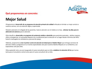 Qué proponemos en concreto:

Mejor Salud
•Proponemos el desarrollo de un programa de atención primaria de calidad enfocado en brindar un mejor servicio a
nuestros vecinos, con una atención digna y supervisada.

•Desde la atención en la llegada de los pacientes, hasta la atención con el médico en el box, eliminar las filas para la
obtención de números para la atención.

•Otro desafío es desarrollar un programa de asistencia médica a domicilio para pacientes postrados, adultos mayores,
niños y emergencias, el cual pueda disponer de un profesional para la atención en su hogar desde el término del SAPU
hasta la madrugada con ambulancia y personal de apoyo.

•Además, proponemos crear el primer centro de atención de Salud para el Adulto Mayor que entregue servicios de
atención médica y programas en un recinto especializado solo para nuestros Adultos Mayores en un ambiente y con
especialistas solo para ellos.

•Otra aspiración será, una vez inaugurado el nuevo consultorio para La Islita, establecer la atención 24 hrs por turnos
tanto para el consultorio central como para el nuevo consultorio de La Islita.
 