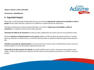 •Apoyo a mujeres y niños vulnerados

•Prevención y Rehabilitación

3.- Seguridad Integral
•Desarrollar un Plan Municipal de Seguridad Vial, que nos permitan implementar reductores de velocidad en calles y
pasajes de alto tráfico vehicular y peatonal con señaléticas e implementación de advertencia.

•Corregir la infraestructura urbana peatonal (veredas), con acceso a rampas para minusválidos y vallas de
contención en la salida de recintos de alto tráfico peatonal.

•Recambio del 100% de las luminarias de todas las villas y poblaciones de nuestra comuna en los próximos 8 años.

•Plantear soluciones al Estacionamiento en la comuna, debido a la falta de plazas de estacionamiento en nuestras
calles. Los vehículos lo invaden todo y su crecimiento desmesurado, ha supuesto la falta del espacio adecuado para
ello.

•Estudiar la concesión de estacionamiento en la zona centro de la comuna, para el ordenamiento y buen uso de los
espacios públicos en zonas demarcadas especialmente para ello.

•Desarrollo de un plan maestro de ciclovías en el anillo periférico de la comuna, tanto para zonas urbanas como
rurales. La idea es que dentro de los próximos 10 años nuestra comuna pueda incrementar en un 50% las rutas para
ciclistas.
 
