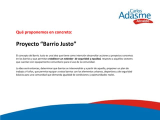 Qué proponemos en concreto:

Proyecto “Barrio Justo”
El concepto de Barrio Justo es una idea que tiene como intención desarrollar acciones y proyectos concretos
en los barrios y que permitan establecer un estándar de seguridad y equidad, respecto a aquellos sectores
que cuentan con equipamiento comunitario para el uso de la comunidad.

La idea será entonces, determinar que barrios se intervendrán y a partir de aquello, proponer un plan de
trabajo a 4 años, que permita equipar a estos barrios con los elementos urbanos, deportivos y de seguridad
básicos para una comunidad que demanda igualdad de condiciones y oportunidades reales.
 
