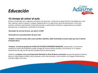 Educación
•Es tiempo de volver al aula.
Estamos convencidos que si logramos incentivar a los docentes, a través de un apoyo fuerte en tecnología para cada
sala, capacitar, valorar y apoyar su trabajo, estableciendo en la carga horaria horas de planificación, entre otras
acciones, estaremos permitiendo el desarrollo de todo su potencial de enseñanza y aseguraremos una calidad
educativa que se proyectará y mantendrá en el tiempo.

•Reestudiar las carreras técnicas que ofrece el CEIM

•Desarrollo de un preuniversitario de buen nivel

•Ampliar o construir nuevas salas cunas y jardines infantiles, dada la demanda y escasos cupos que hoy el sistema
municipal ofrece


•Proponer el aumento gradual de la BECA DE ESTUDIOS SUPERIORES MUNICIPAL, proyectando un incremento
sustancial al cuarto año de gestión y poder entregar de manera directa esta Beca a los primeros 3 o 5 mejores
rendimientos de cada uno de nuestros establecimientos educacionales.

•Además se propone crear en la Corporación Municipal un Área de Becas y Convenios que permita gestionar diversas
becas en Universidades y ONGS, tanto nacionales como internacionales, como también con Colegios Emblemáticos,
caso Beca INBA, entre otras.
 